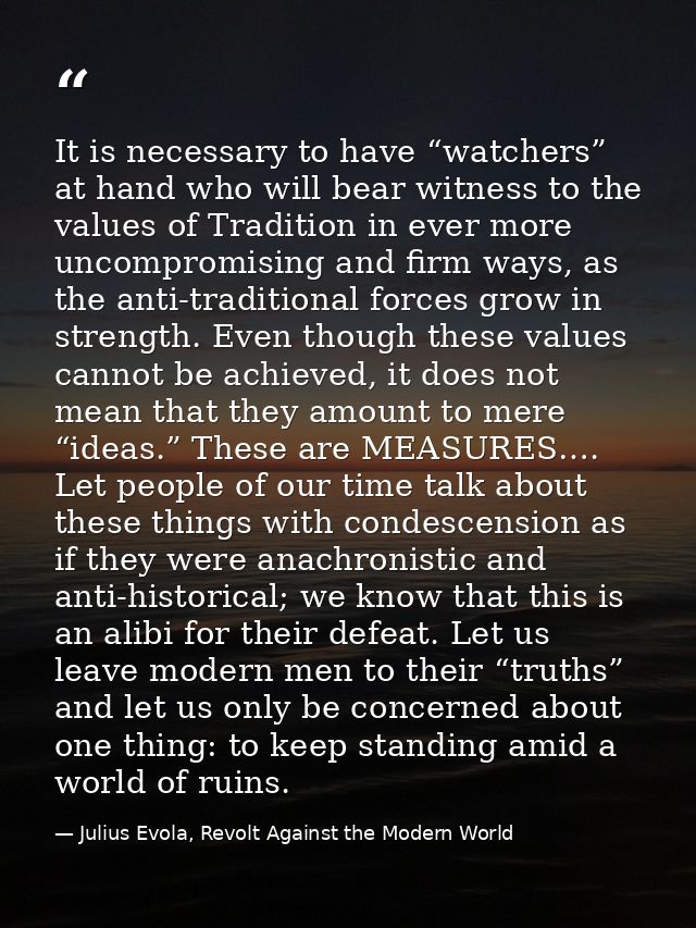 It is necessary to have “watchers” at hand who will bear witness to the values of Tradition in ever more uncompromising  — Julius Evola, Revolt Against the Modern World
