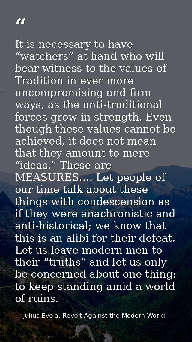 It is necessary to have “watchers” at hand who will bear witness to the values of Tradition in ever more uncompromising  — Julius Evola, Revolt Against the Modern World