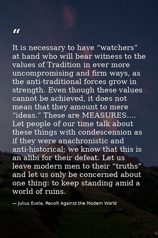 It is necessary to have “watchers” at hand who will bear witness to the values of Tradition in ever more uncompromising  — Julius Evola, Revolt Against the Modern World