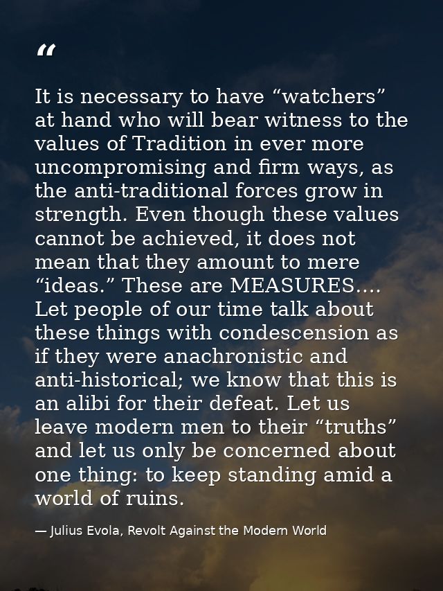 It is necessary to have “watchers” at hand who will bear witness to the values of Tradition in ever more uncompromising  — Julius Evola, Revolt Against the Modern World