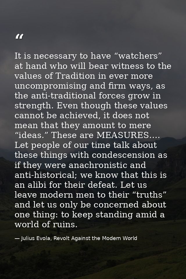 It is necessary to have “watchers” at hand who will bear witness to the values of Tradition in ever more uncompromising  — Julius Evola, Revolt Against the Modern World