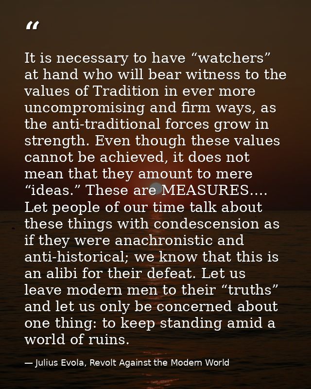 It is necessary to have “watchers” at hand who will bear witness to the values of Tradition in ever more uncompromising  — Julius Evola, Revolt Against the Modern World