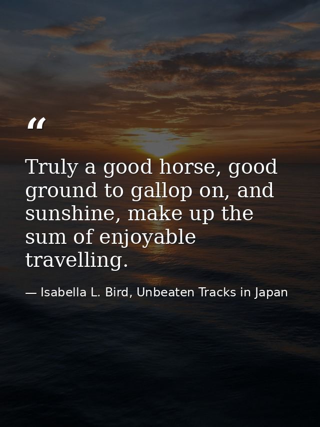 Truly a good horse, good ground to gallop on, and sunshine, make up the sum of enjoyable travelling. — Isabella L. Bird, Unbeaten Tracks in Japan