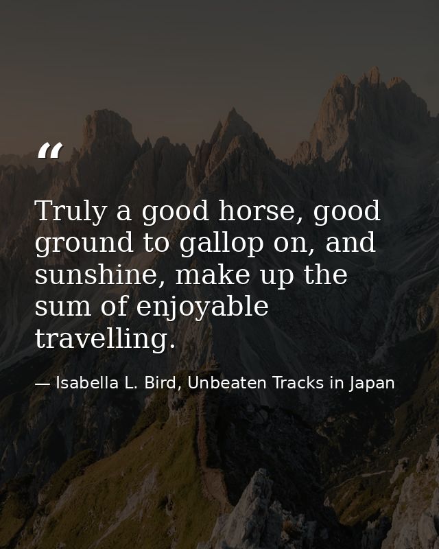 Truly a good horse, good ground to gallop on, and sunshine, make up the sum of enjoyable travelling. — Isabella L. Bird, Unbeaten Tracks in Japan