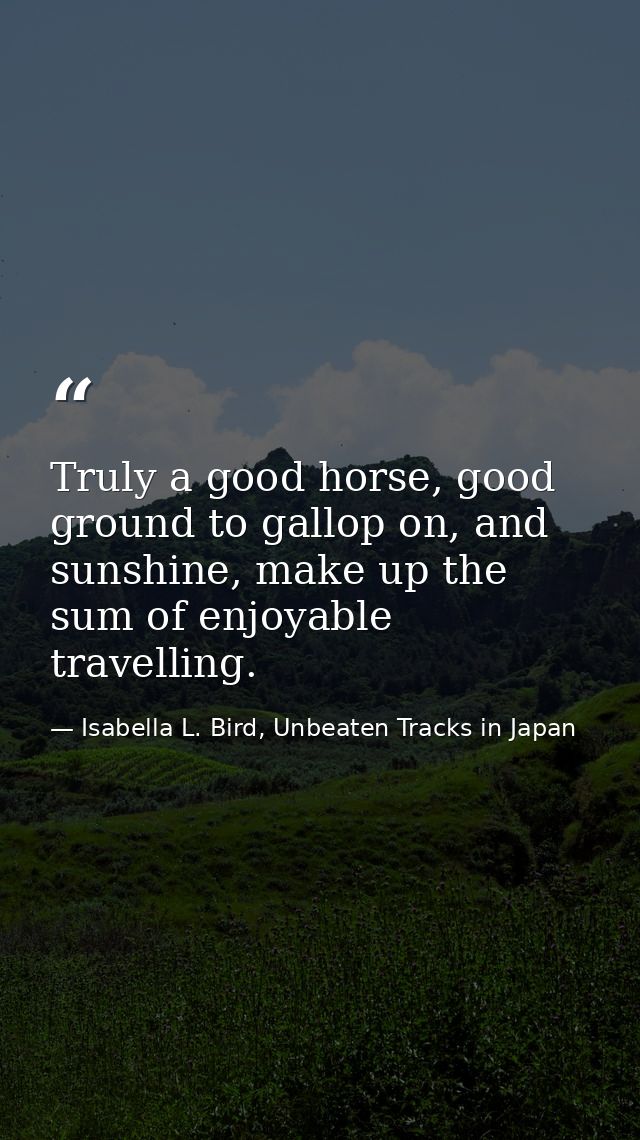Truly a good horse, good ground to gallop on, and sunshine, make up the sum of enjoyable travelling. — Isabella L. Bird, Unbeaten Tracks in Japan