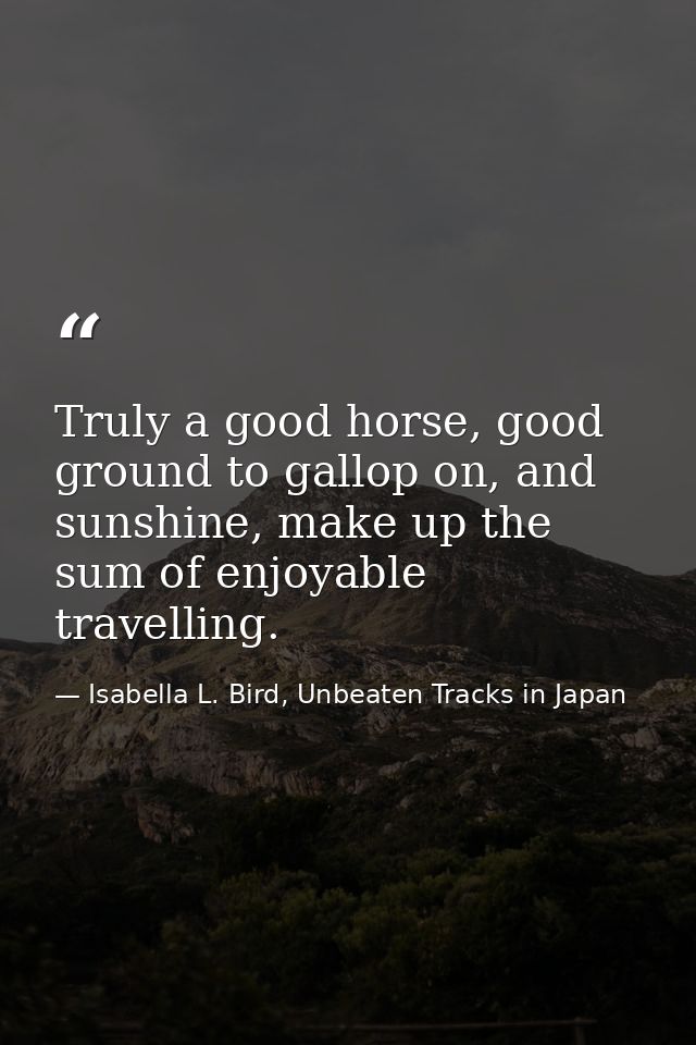 Truly a good horse, good ground to gallop on, and sunshine, make up the sum of enjoyable travelling. — Isabella L. Bird, Unbeaten Tracks in Japan