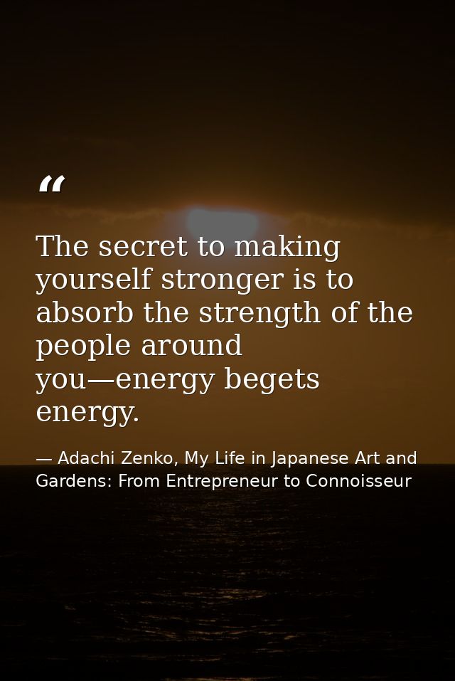The secret to making yourself stronger is to absorb the strength of the people around you—energy begets energy. — Adachi Zenko, My Life in Japanese Art and Gardens: From Entrepreneur to Connoisseur