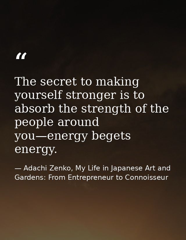 The secret to making yourself stronger is to absorb the strength of the people around you—energy begets energy. — Adachi Zenko, My Life in Japanese Art and Gardens: From Entrepreneur to Connoisseur