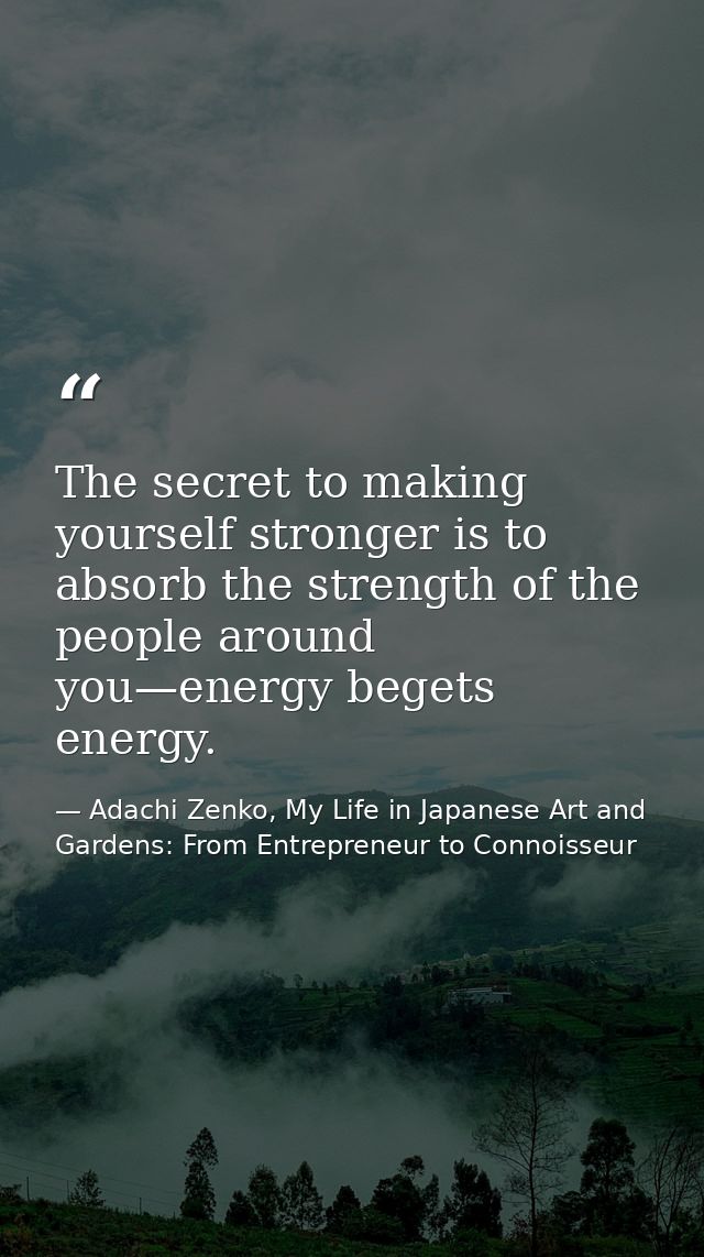 The secret to making yourself stronger is to absorb the strength of the people around you—energy begets energy. — Adachi Zenko, My Life in Japanese Art and Gardens: From Entrepreneur to Connoisseur