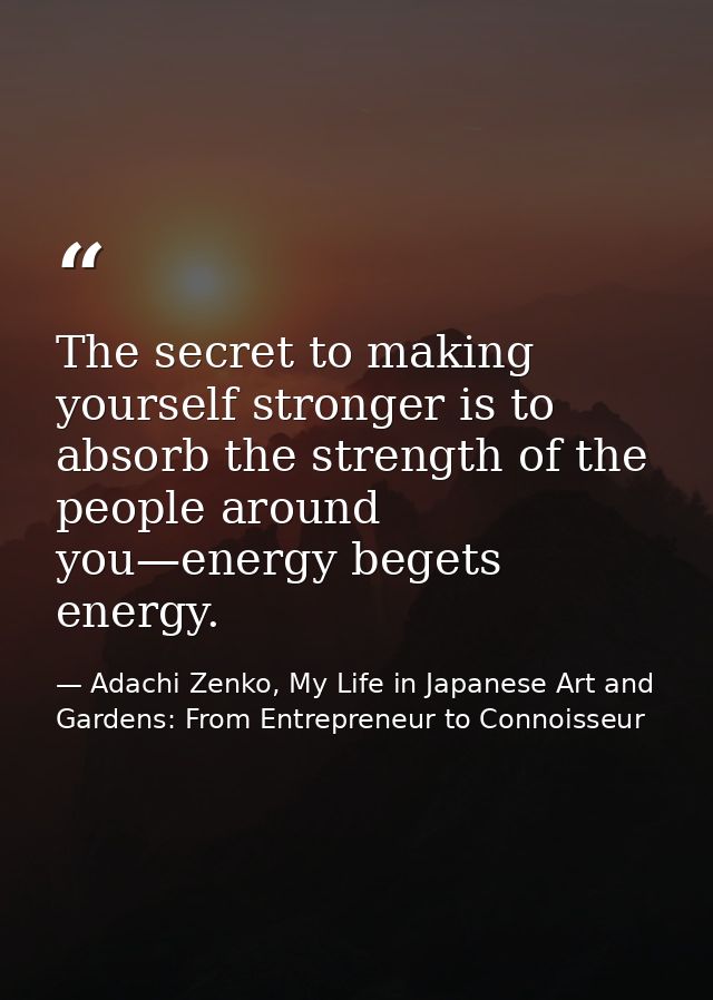 The secret to making yourself stronger is to absorb the strength of the people around you—energy begets energy. — Adachi Zenko, My Life in Japanese Art and Gardens: From Entrepreneur to Connoisseur