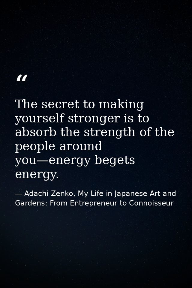 The secret to making yourself stronger is to absorb the strength of the people around you—energy begets energy. — Adachi Zenko, My Life in Japanese Art and Gardens: From Entrepreneur to Connoisseur
