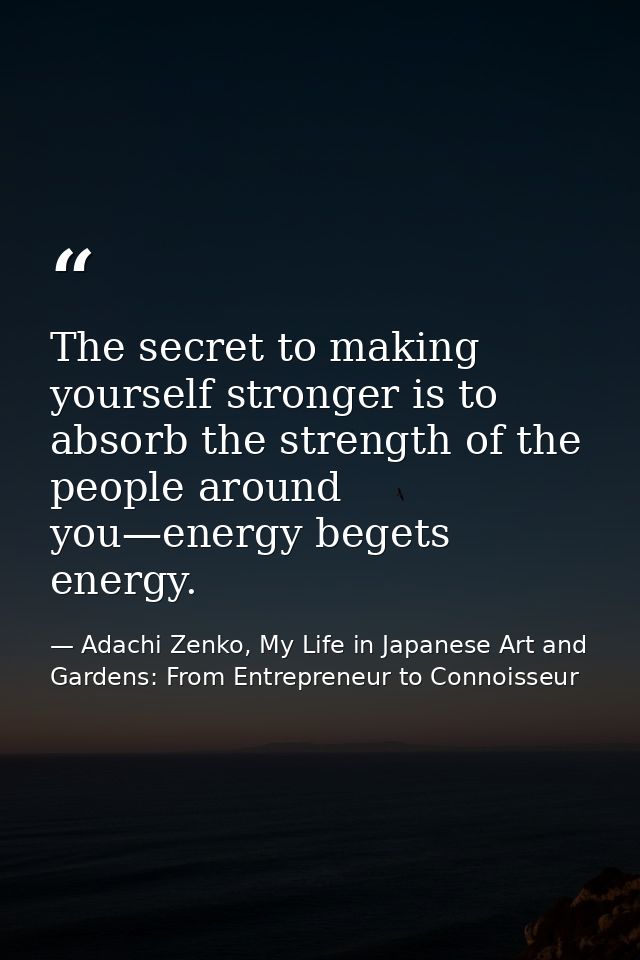 The secret to making yourself stronger is to absorb the strength of the people around you—energy begets energy. — Adachi Zenko, My Life in Japanese Art and Gardens: From Entrepreneur to Connoisseur