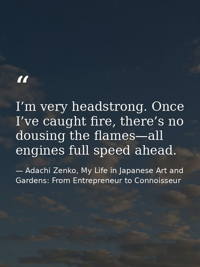 I’m very headstrong. Once I’ve caught fire, there’s no dousing the flames—all engines full speed ahead. — Adachi Zenko, My Life in Japanese Art and Gardens: From Entrepreneur to Connoisseur