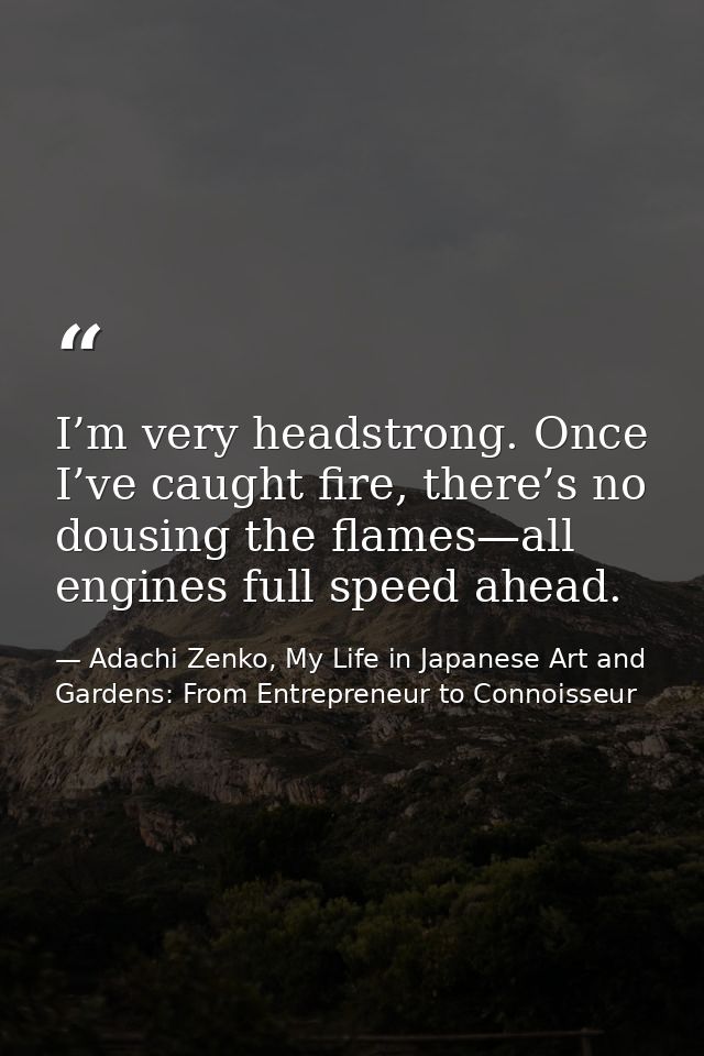 I’m very headstrong. Once I’ve caught fire, there’s no dousing the flames—all engines full speed ahead. — Adachi Zenko, My Life in Japanese Art and Gardens: From Entrepreneur to Connoisseur