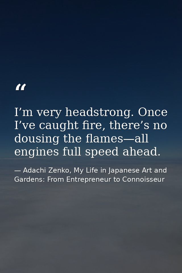 I’m very headstrong. Once I’ve caught fire, there’s no dousing the flames—all engines full speed ahead. — Adachi Zenko, My Life in Japanese Art and Gardens: From Entrepreneur to Connoisseur