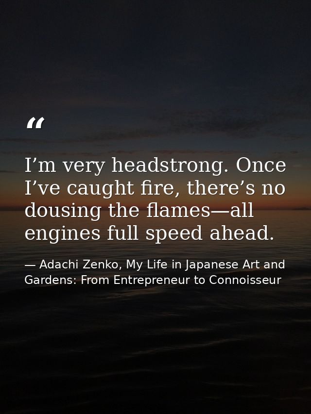 I’m very headstrong. Once I’ve caught fire, there’s no dousing the flames—all engines full speed ahead. — Adachi Zenko, My Life in Japanese Art and Gardens: From Entrepreneur to Connoisseur