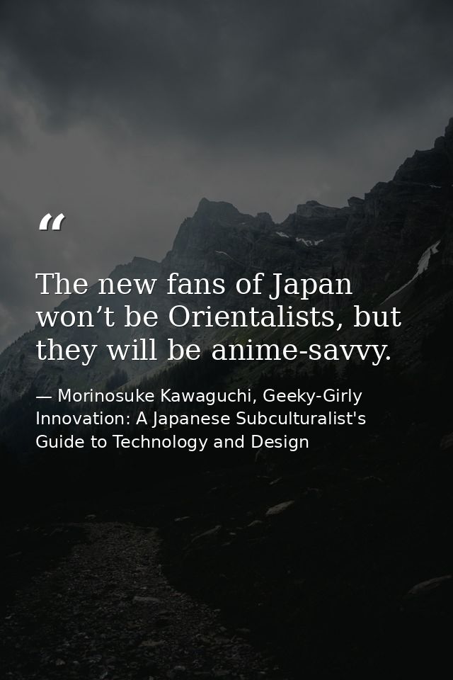 The new fans of Japan won’t be Orientalists, but they will be anime-savvy. — Morinosuke Kawaguchi, Geeky-Girly Innovation: A Japanese Subculturalist's Guide to Technology and Design