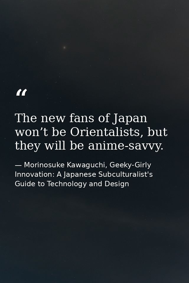 The new fans of Japan won’t be Orientalists, but they will be anime-savvy. — Morinosuke Kawaguchi, Geeky-Girly Innovation: A Japanese Subculturalist's Guide to Technology and Design