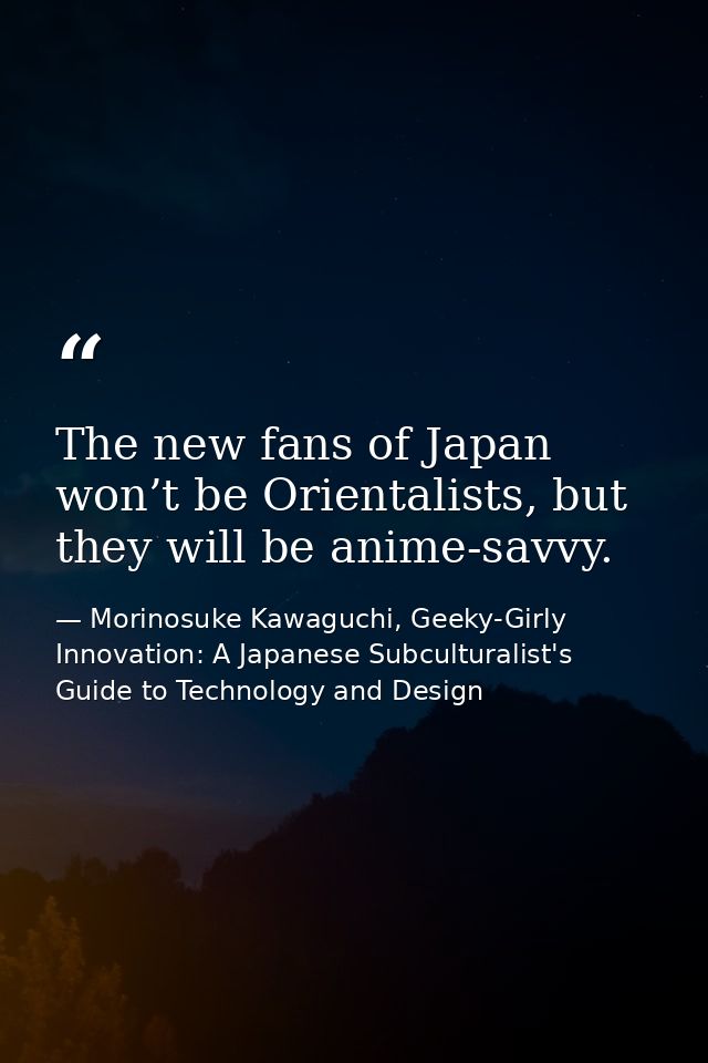 The new fans of Japan won’t be Orientalists, but they will be anime-savvy. — Morinosuke Kawaguchi, Geeky-Girly Innovation: A Japanese Subculturalist's Guide to Technology and Design