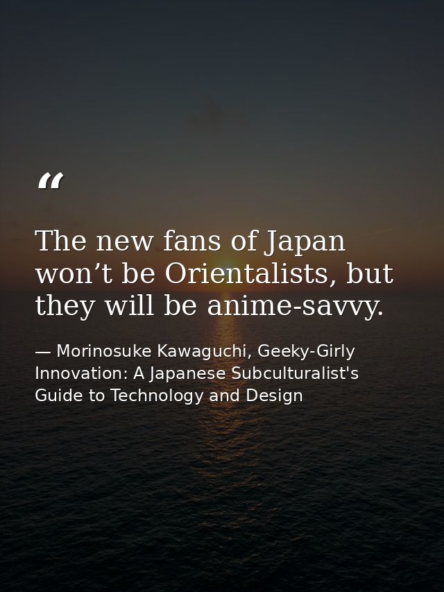 The new fans of Japan won’t be Orientalists, but they will be anime-savvy. — Morinosuke Kawaguchi, Geeky-Girly Innovation: A Japanese Subculturalist's Guide to Technology and Design