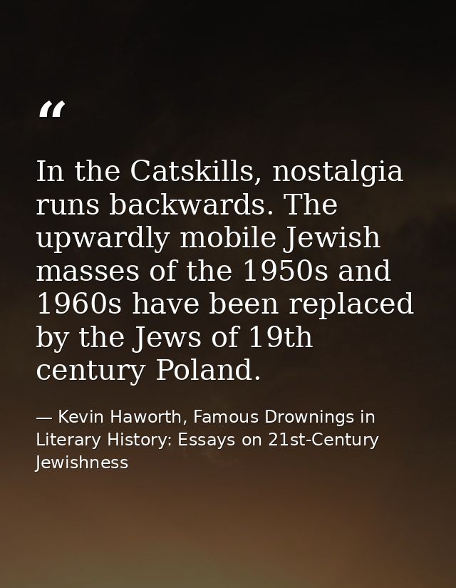 In the Catskills, nostalgia runs backwards. The upwardly mobile Jewish masses of the 1950s and 1960s have been replaced  — Kevin Haworth, Famous Drownings in Literary History: Essays on 21st-Century Jewishness