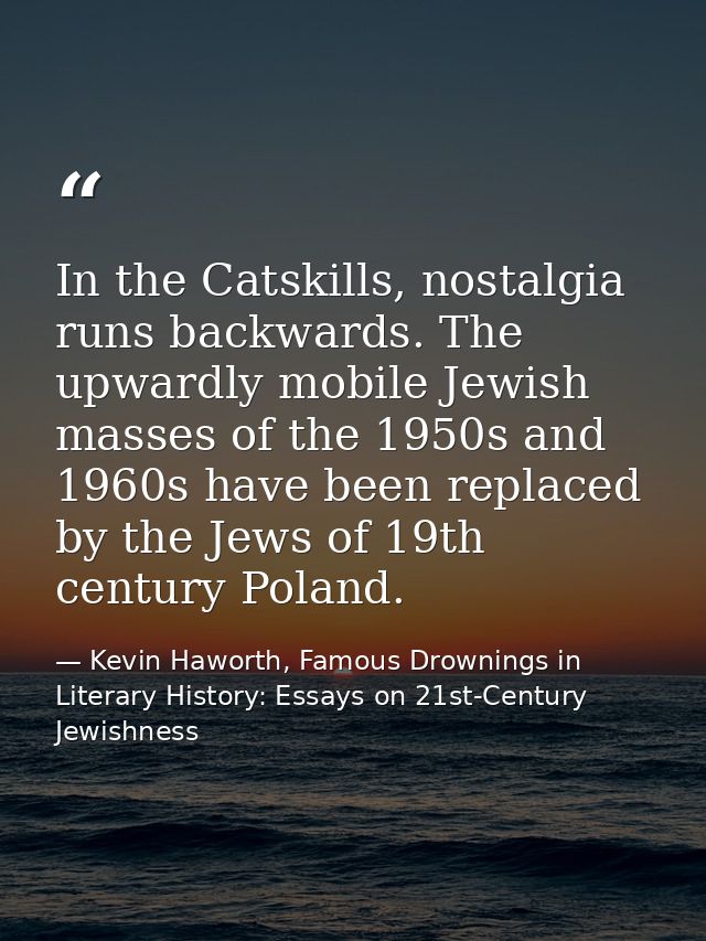 In the Catskills, nostalgia runs backwards. The upwardly mobile Jewish masses of the 1950s and 1960s have been replaced  — Kevin Haworth, Famous Drownings in Literary History: Essays on 21st-Century Jewishness