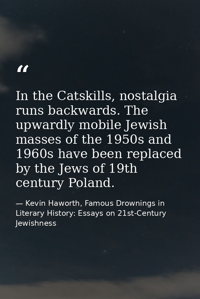 In the Catskills, nostalgia runs backwards. The upwardly mobile Jewish masses of the 1950s and 1960s have been replaced  — Kevin Haworth, Famous Drownings in Literary History: Essays on 21st-Century Jewishness