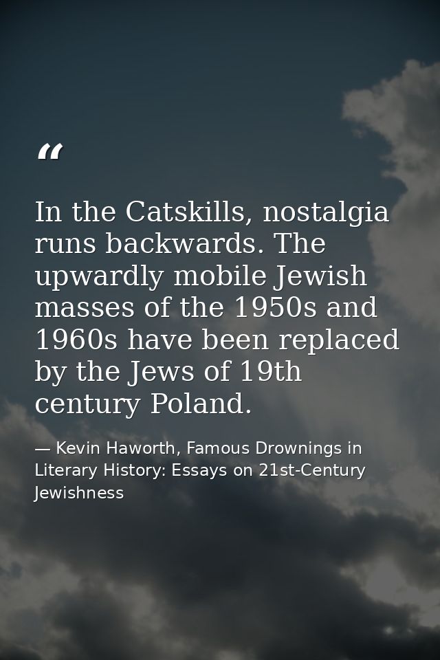 In the Catskills, nostalgia runs backwards. The upwardly mobile Jewish masses of the 1950s and 1960s have been replaced  — Kevin Haworth, Famous Drownings in Literary History: Essays on 21st-Century Jewishness
