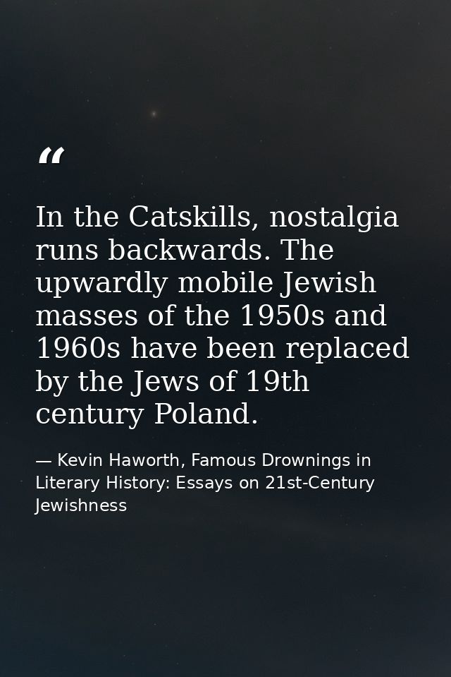 In the Catskills, nostalgia runs backwards. The upwardly mobile Jewish masses of the 1950s and 1960s have been replaced  — Kevin Haworth, Famous Drownings in Literary History: Essays on 21st-Century Jewishness