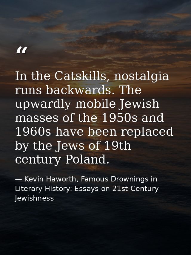 In the Catskills, nostalgia runs backwards. The upwardly mobile Jewish masses of the 1950s and 1960s have been replaced  — Kevin Haworth, Famous Drownings in Literary History: Essays on 21st-Century Jewishness