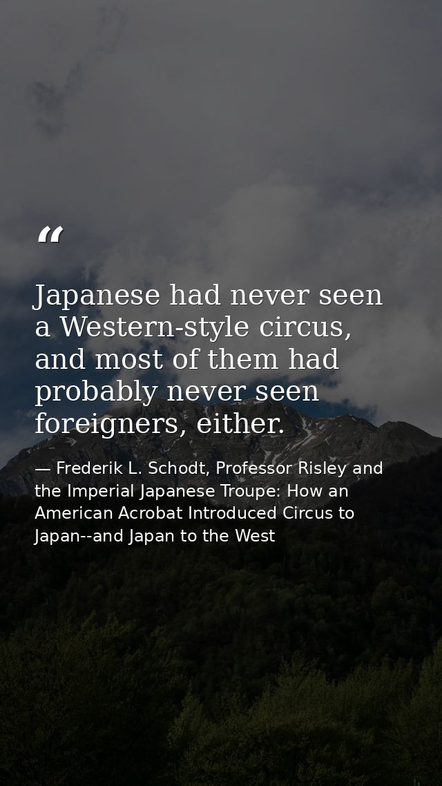 Japanese had never seen a Western-style circus, and most of them had probably never seen foreigners, either. — Frederik L. Schodt, Professor Risley and the Imperial Japanese Troupe: How an American Acrobat Introduced Circus to Japan--and Japan to the West