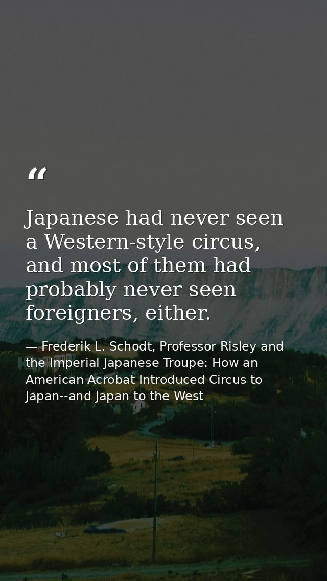 Japanese had never seen a Western-style circus, and most of them had probably never seen foreigners, either. — Frederik L. Schodt, Professor Risley and the Imperial Japanese Troupe: How an American Acrobat Introduced Circus to Japan--and Japan to the West