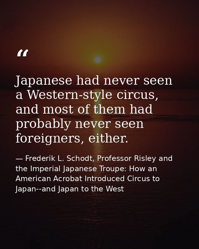 Japanese had never seen a Western-style circus, and most of them had probably never seen foreigners, either. — Frederik L. Schodt, Professor Risley and the Imperial Japanese Troupe: How an American Acrobat Introduced Circus to Japan--and Japan to the West