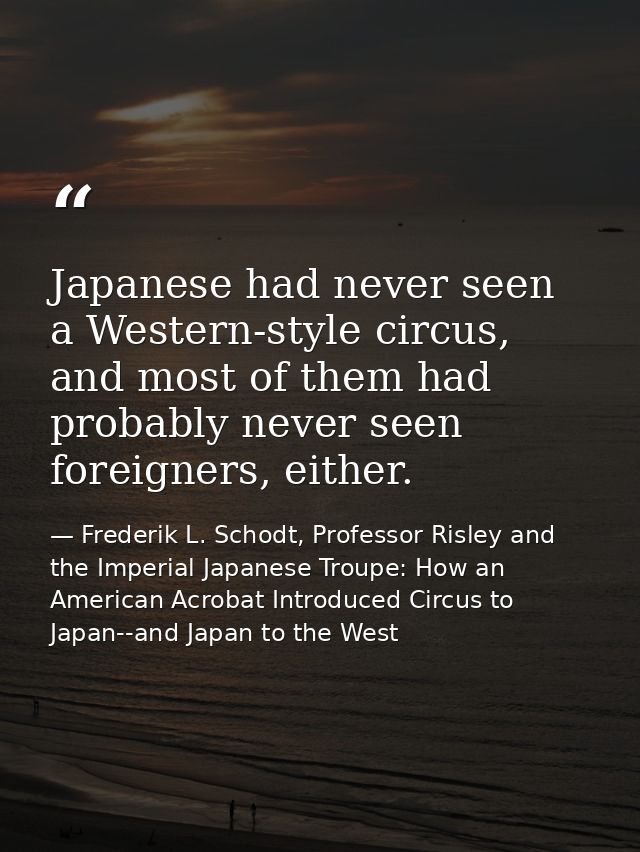 Japanese had never seen a Western-style circus, and most of them had probably never seen foreigners, either. — Frederik L. Schodt, Professor Risley and the Imperial Japanese Troupe: How an American Acrobat Introduced Circus to Japan--and Japan to the West