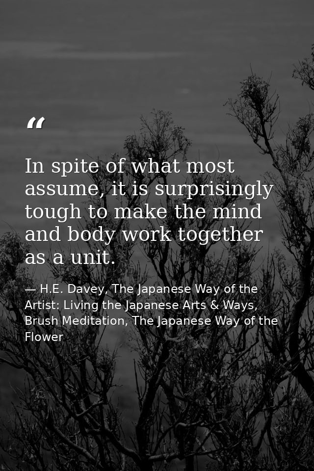 In spite of what most assume, it is surprisingly tough to make the mind and body work together as a unit. — H.E. Davey, The Japanese Way of the Artist: Living the Japanese Arts & Ways, Brush Meditation, The Japanese Way of the Flower