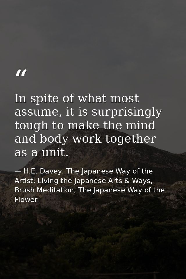In spite of what most assume, it is surprisingly tough to make the mind and body work together as a unit. — H.E. Davey, The Japanese Way of the Artist: Living the Japanese Arts & Ways, Brush Meditation, The Japanese Way of the Flower
