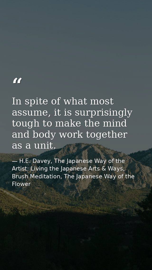 In spite of what most assume, it is surprisingly tough to make the mind and body work together as a unit. — H.E. Davey, The Japanese Way of the Artist: Living the Japanese Arts & Ways, Brush Meditation, The Japanese Way of the Flower