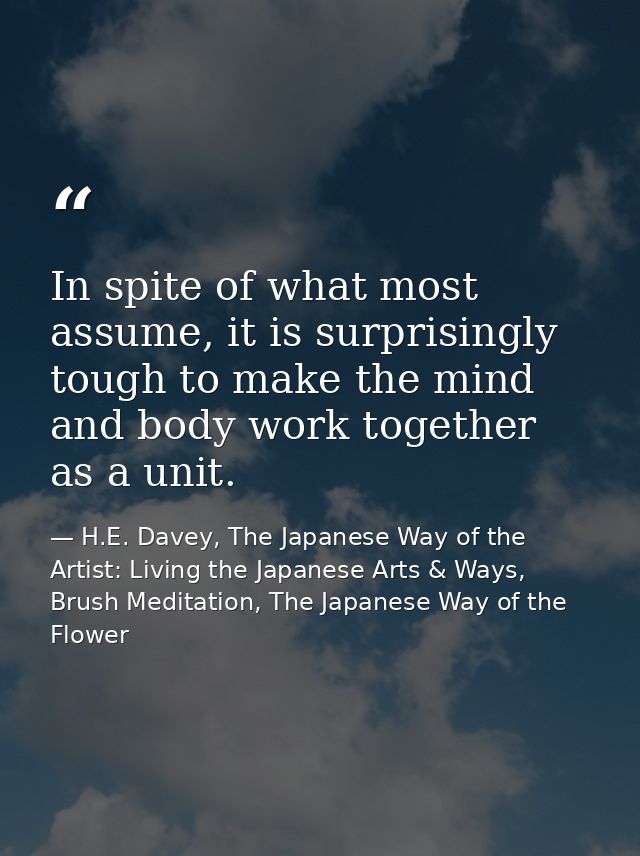 In spite of what most assume, it is surprisingly tough to make the mind and body work together as a unit. — H.E. Davey, The Japanese Way of the Artist: Living the Japanese Arts & Ways, Brush Meditation, The Japanese Way of the Flower