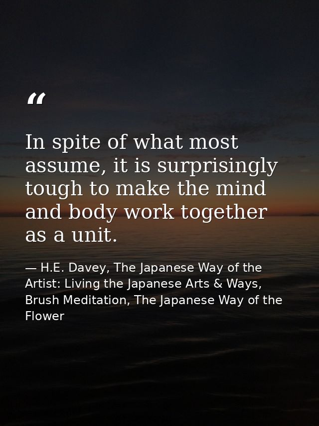 In spite of what most assume, it is surprisingly tough to make the mind and body work together as a unit. — H.E. Davey, The Japanese Way of the Artist: Living the Japanese Arts & Ways, Brush Meditation, The Japanese Way of the Flower