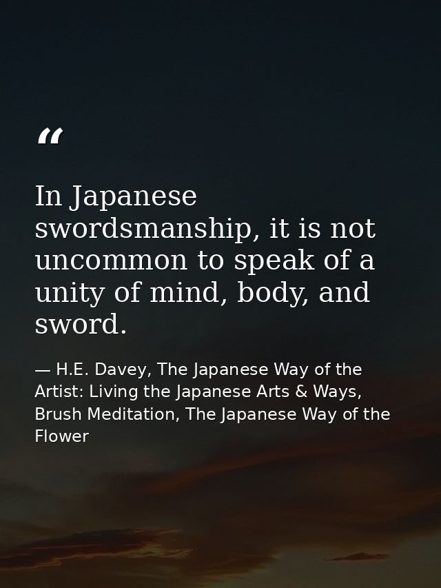 In Japanese swordsmanship, it is not uncommon to speak of a unity of mind, body, and sword. — H.E. Davey, The Japanese Way of the Artist: Living the Japanese Arts & Ways, Brush Meditation, The Japanese Way of the Flower