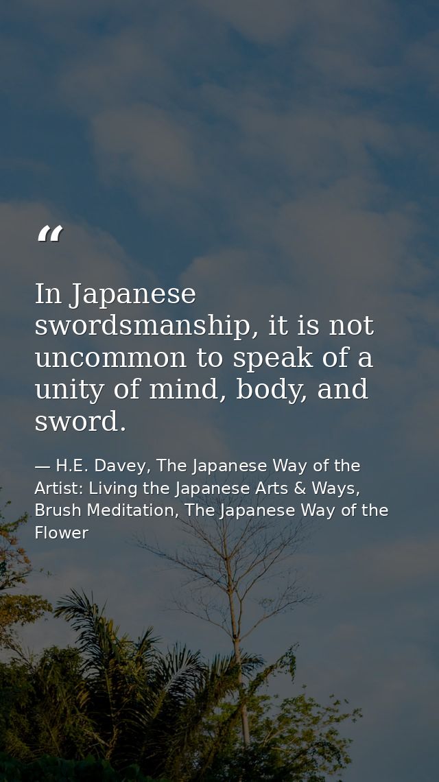 In Japanese swordsmanship, it is not uncommon to speak of a unity of mind, body, and sword. — H.E. Davey, The Japanese Way of the Artist: Living the Japanese Arts & Ways, Brush Meditation, The Japanese Way of the Flower