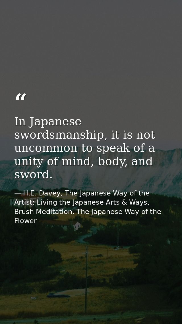 In Japanese swordsmanship, it is not uncommon to speak of a unity of mind, body, and sword. — H.E. Davey, The Japanese Way of the Artist: Living the Japanese Arts & Ways, Brush Meditation, The Japanese Way of the Flower