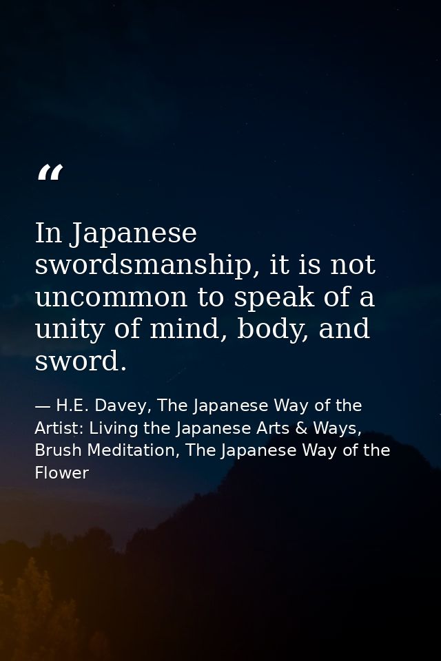 In Japanese swordsmanship, it is not uncommon to speak of a unity of mind, body, and sword. — H.E. Davey, The Japanese Way of the Artist: Living the Japanese Arts & Ways, Brush Meditation, The Japanese Way of the Flower