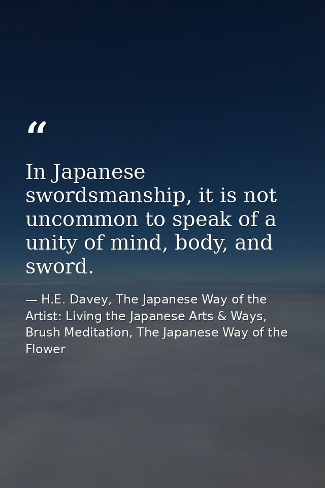 In Japanese swordsmanship, it is not uncommon to speak of a unity of mind, body, and sword. — H.E. Davey, The Japanese Way of the Artist: Living the Japanese Arts & Ways, Brush Meditation, The Japanese Way of the Flower