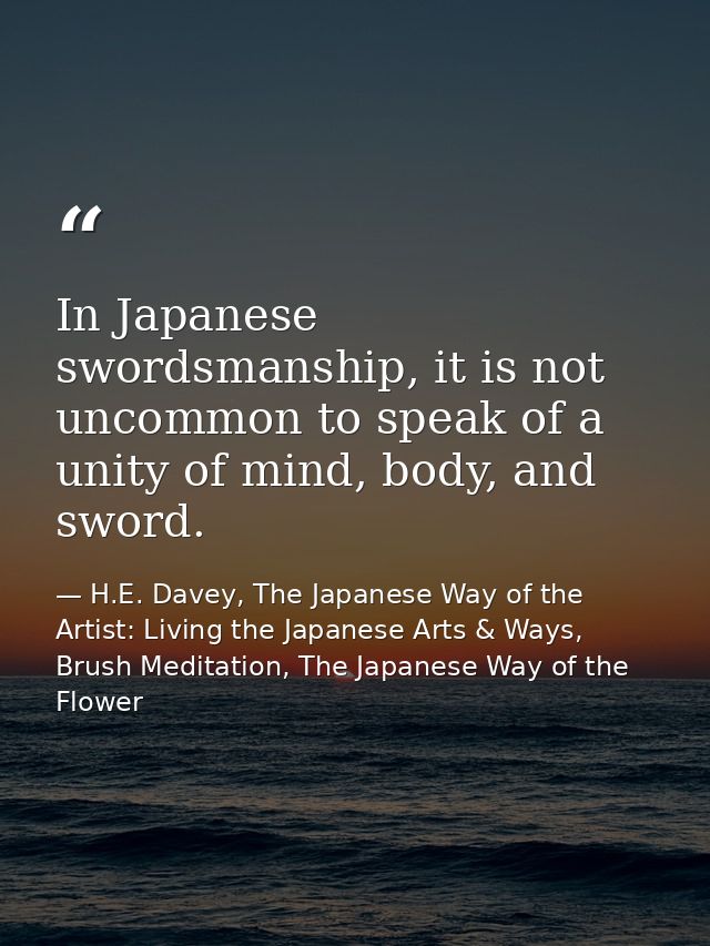 In Japanese swordsmanship, it is not uncommon to speak of a unity of mind, body, and sword. — H.E. Davey, The Japanese Way of the Artist: Living the Japanese Arts & Ways, Brush Meditation, The Japanese Way of the Flower