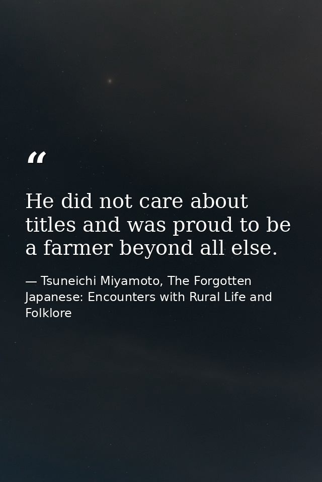 He did not care about titles and was proud to be a farmer beyond all else. — Tsuneichi Miyamoto, The Forgotten Japanese: Encounters with Rural Life and Folklore
