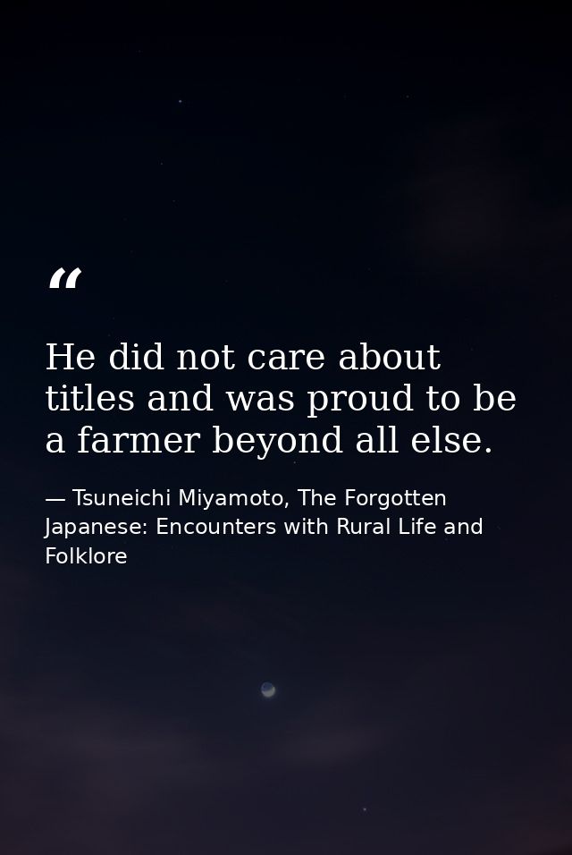He did not care about titles and was proud to be a farmer beyond all else. — Tsuneichi Miyamoto, The Forgotten Japanese: Encounters with Rural Life and Folklore