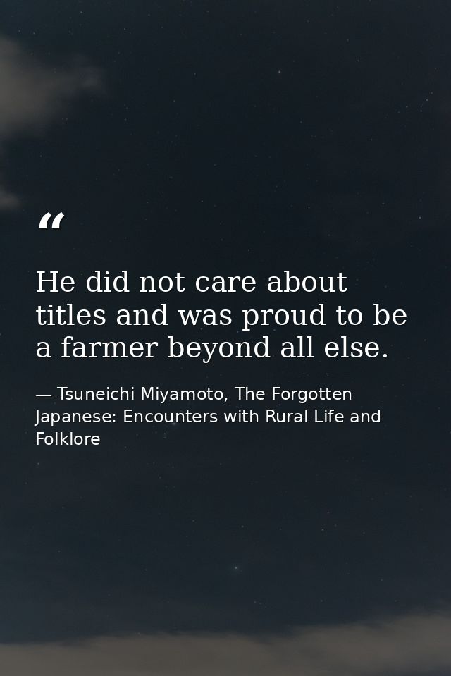 He did not care about titles and was proud to be a farmer beyond all else. — Tsuneichi Miyamoto, The Forgotten Japanese: Encounters with Rural Life and Folklore
