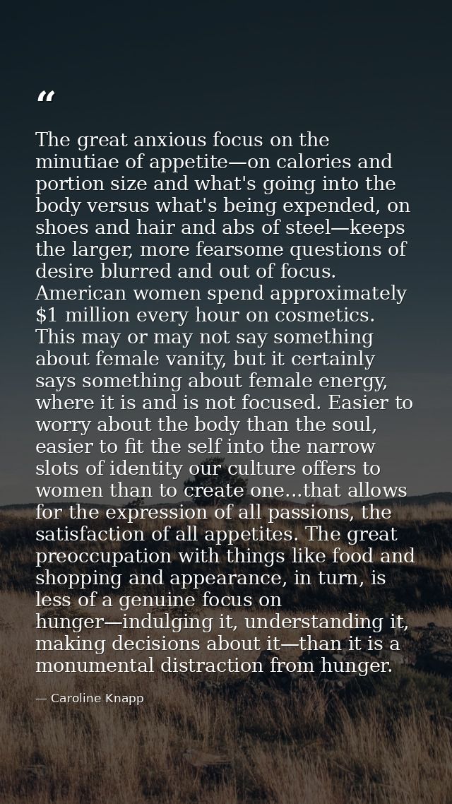 The great anxious focus on the minutiae of appetite—on calories and portion size and what's going into the body versus w — Caroline Knapp