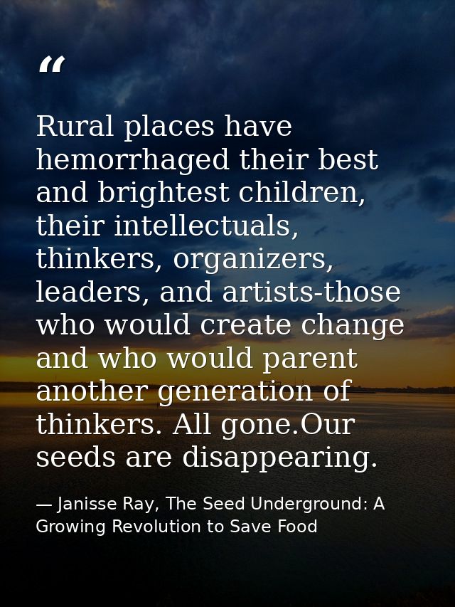 Rural places have hemorrhaged their best and brightest children, their intellectuals, thinkers, organizers, leaders, and — Janisse Ray, The Seed Underground: A Growing Revolution to Save Food
